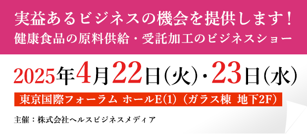 実益あるビジネスの機会を提供します！ 健康食品の原料供給・受託加工のビジネスショー 2025年4月22日(火)・23日(水) 東京国際フォーラム　ホールE(1)（ガラス棟　地下2F） 主催：株式会社ヘルスビジネスメディア